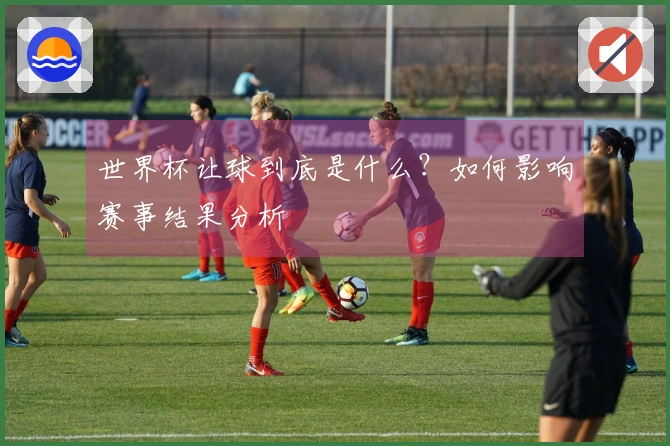 世界杯让球到底是什么？如何影响赛事结果分析