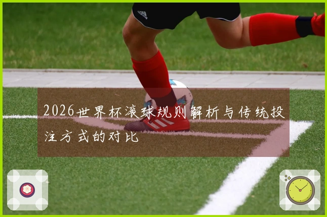 2026世界杯滚球规则解析与传统投注方式的对比
